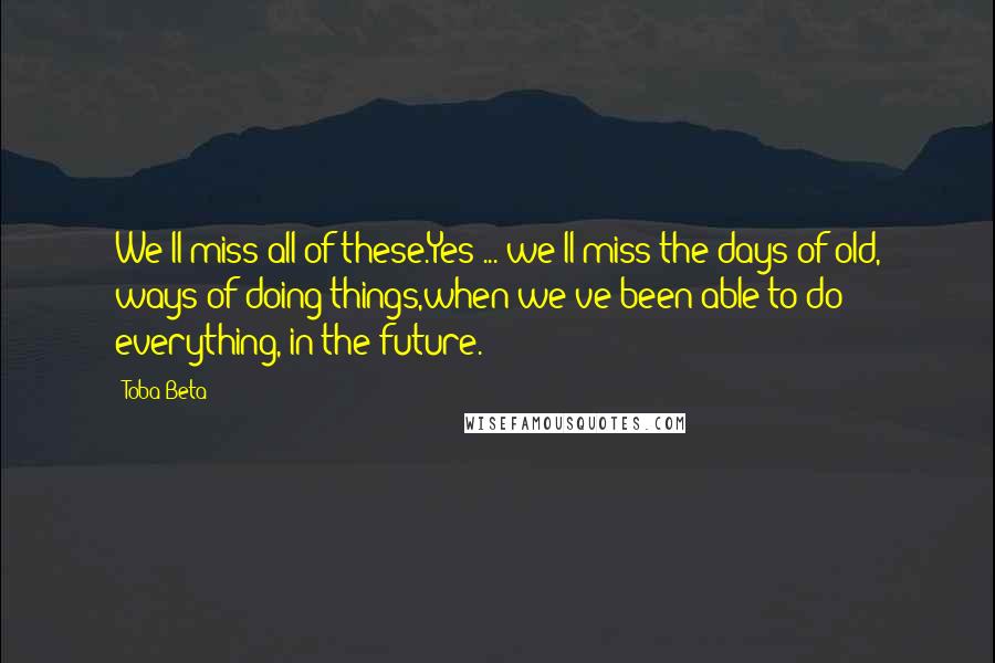 Toba Beta Quotes: We'll miss all of these.Yes ... we'll miss the days of old, ways of doing things,when we've been able to do everything, in the future.
