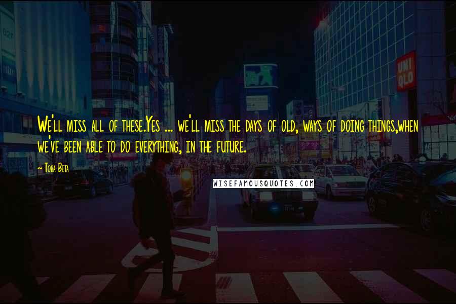 Toba Beta Quotes: We'll miss all of these.Yes ... we'll miss the days of old, ways of doing things,when we've been able to do everything, in the future.