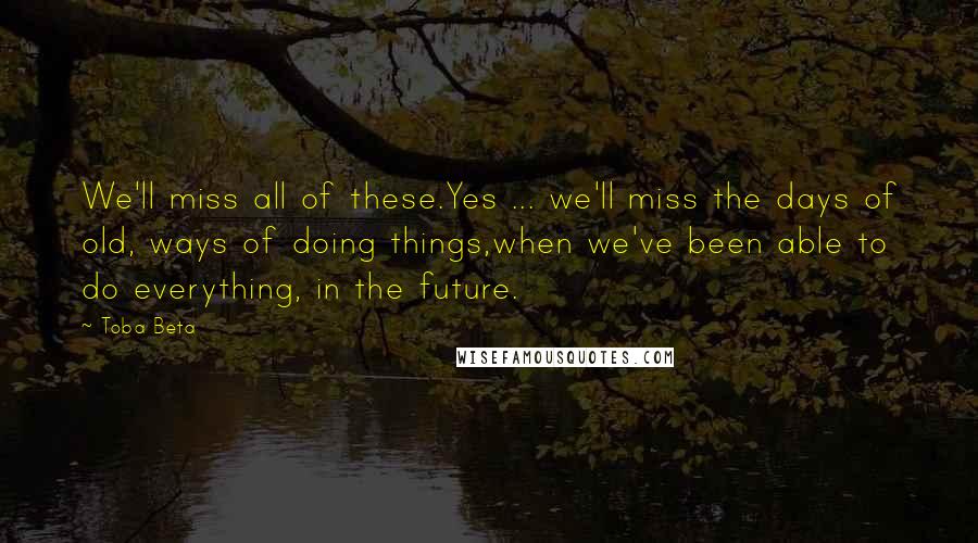 Toba Beta Quotes: We'll miss all of these.Yes ... we'll miss the days of old, ways of doing things,when we've been able to do everything, in the future.