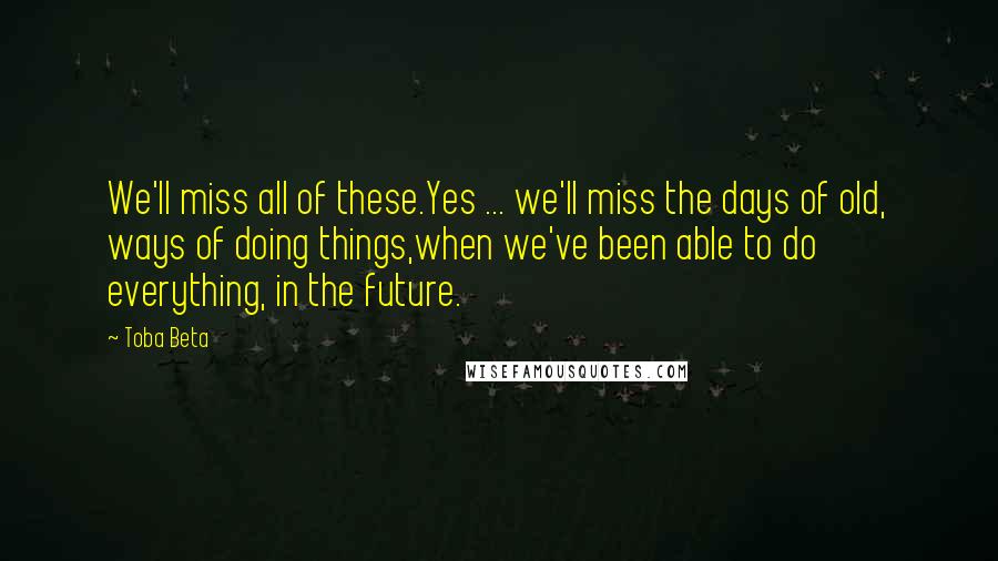 Toba Beta Quotes: We'll miss all of these.Yes ... we'll miss the days of old, ways of doing things,when we've been able to do everything, in the future.
