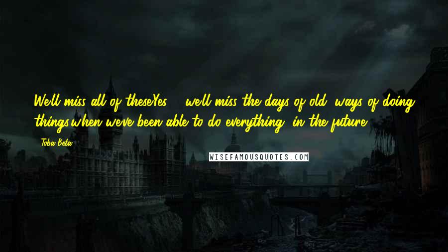 Toba Beta Quotes: We'll miss all of these.Yes ... we'll miss the days of old, ways of doing things,when we've been able to do everything, in the future.