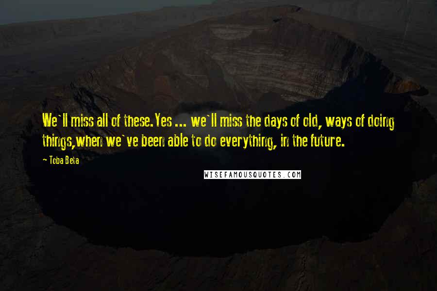 Toba Beta Quotes: We'll miss all of these.Yes ... we'll miss the days of old, ways of doing things,when we've been able to do everything, in the future.