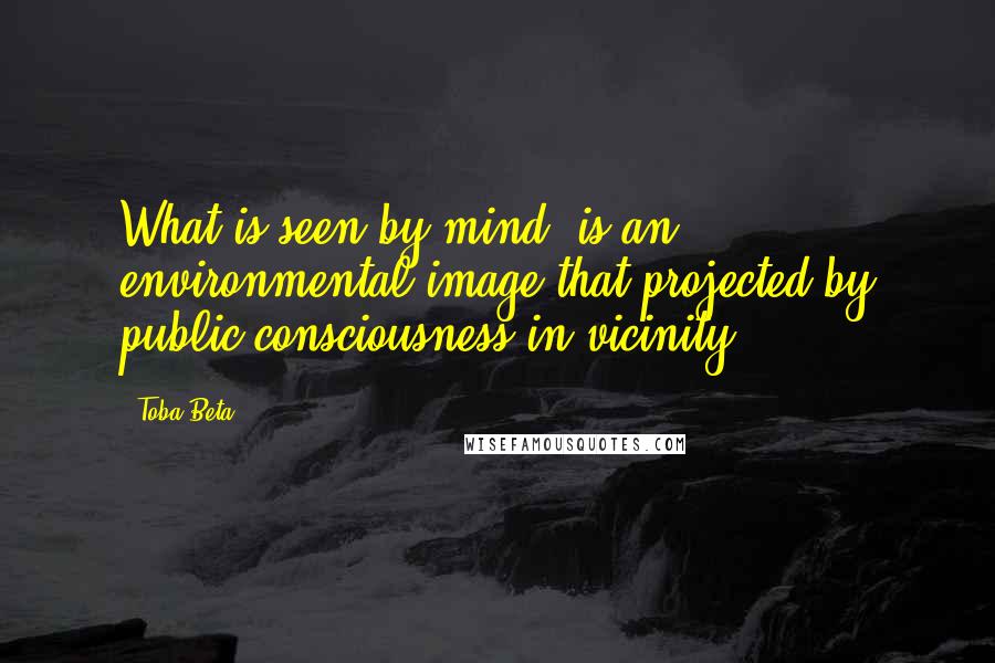 Toba Beta Quotes: What is seen by mind, is an environmental image that projected by public consciousness in vicinity.