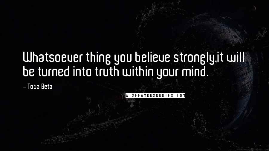 Toba Beta Quotes: Whatsoever thing you believe strongly,it will be turned into truth within your mind.