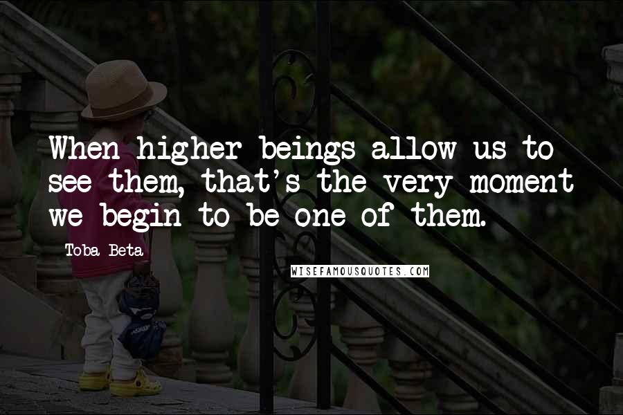 Toba Beta Quotes: When higher beings allow us to see them, that's the very moment we begin to be one of them.