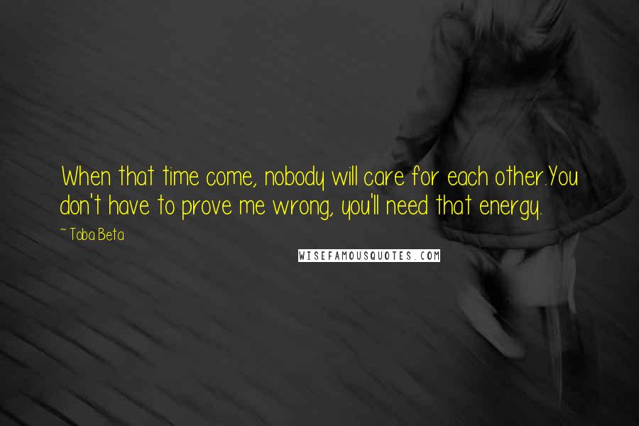 Toba Beta Quotes: When that time come, nobody will care for each other.You don't have to prove me wrong, you'll need that energy.