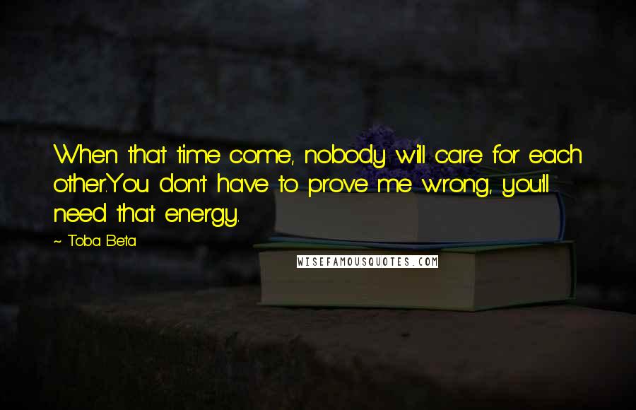 Toba Beta Quotes: When that time come, nobody will care for each other.You don't have to prove me wrong, you'll need that energy.
