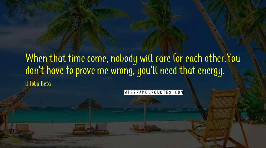 Toba Beta Quotes: When that time come, nobody will care for each other.You don't have to prove me wrong, you'll need that energy.