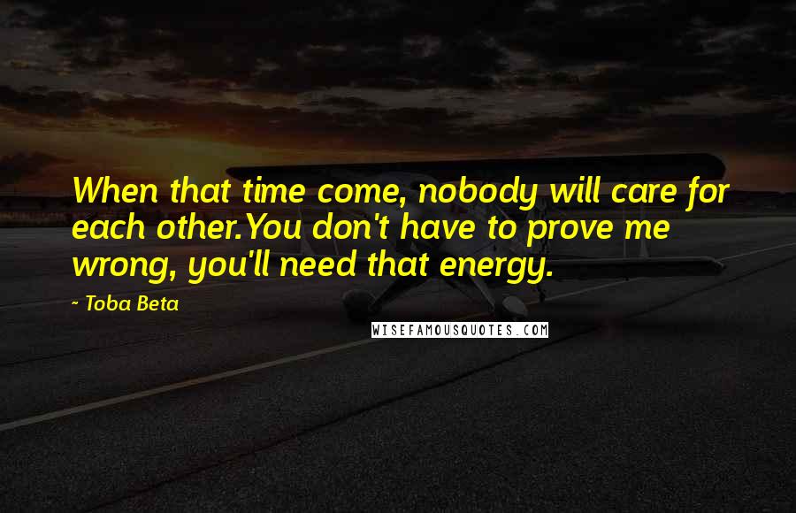 Toba Beta Quotes: When that time come, nobody will care for each other.You don't have to prove me wrong, you'll need that energy.