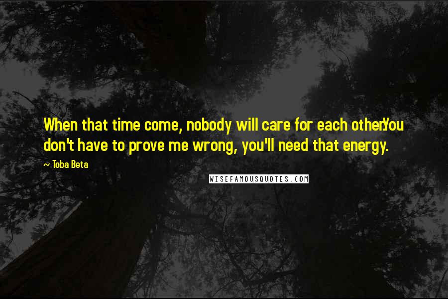 Toba Beta Quotes: When that time come, nobody will care for each other.You don't have to prove me wrong, you'll need that energy.