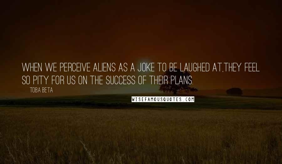 Toba Beta Quotes: When we perceive aliens as a joke to be laughed at,they feel so pity for us on the success of their plans.