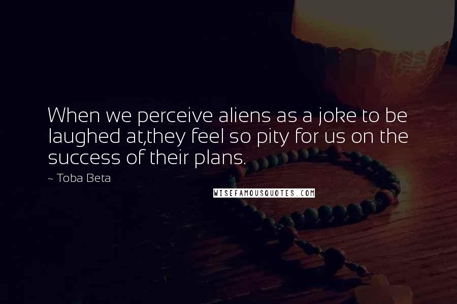 Toba Beta Quotes: When we perceive aliens as a joke to be laughed at,they feel so pity for us on the success of their plans.