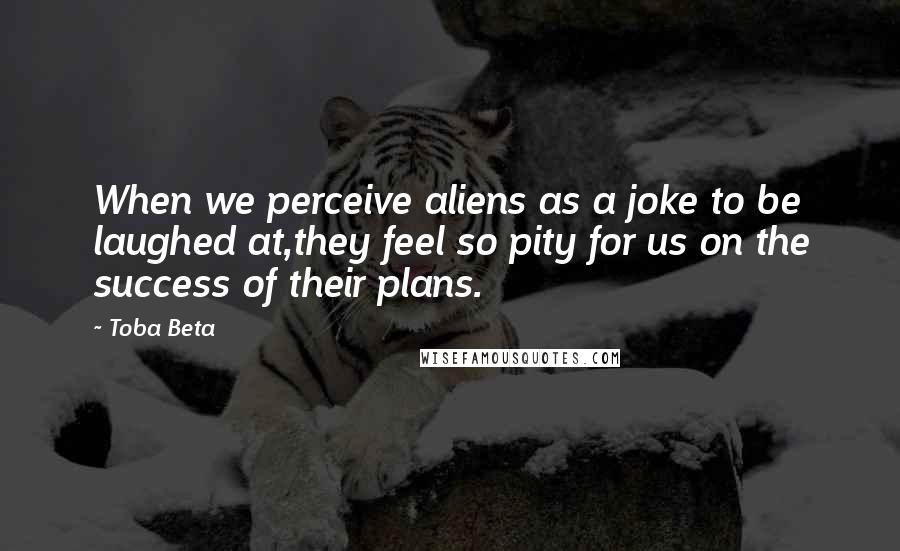Toba Beta Quotes: When we perceive aliens as a joke to be laughed at,they feel so pity for us on the success of their plans.