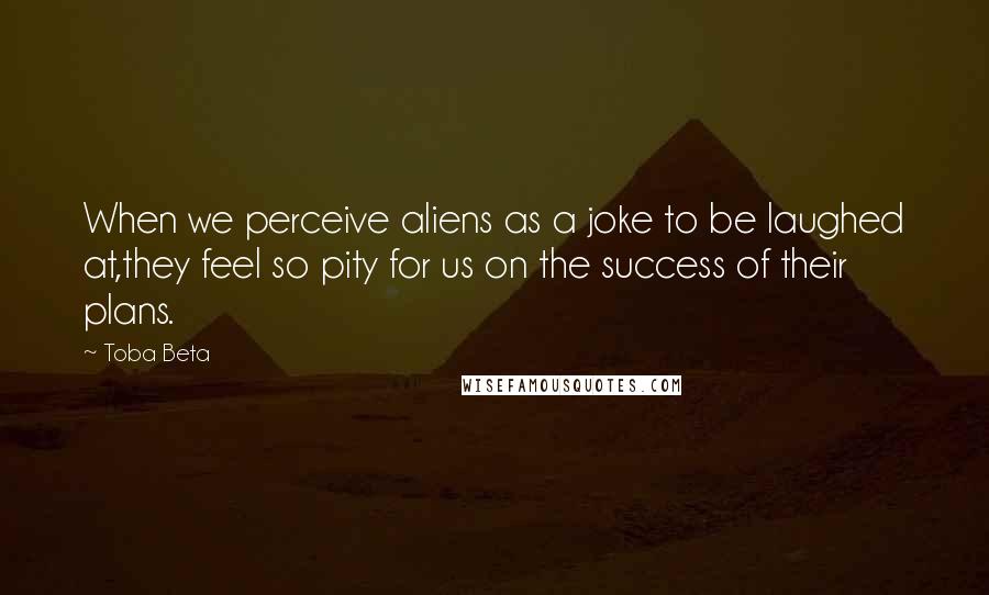Toba Beta Quotes: When we perceive aliens as a joke to be laughed at,they feel so pity for us on the success of their plans.