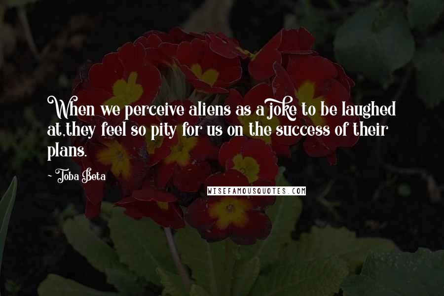 Toba Beta Quotes: When we perceive aliens as a joke to be laughed at,they feel so pity for us on the success of their plans.