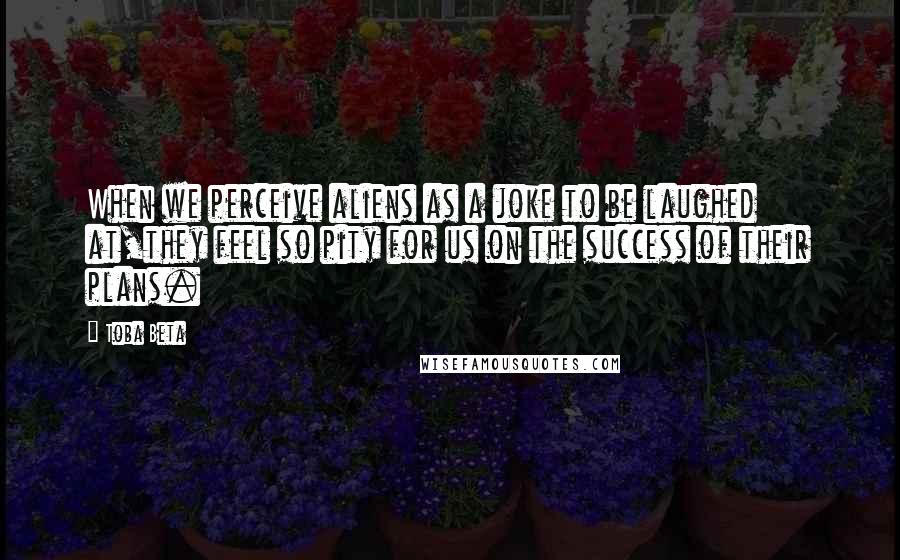 Toba Beta Quotes: When we perceive aliens as a joke to be laughed at,they feel so pity for us on the success of their plans.