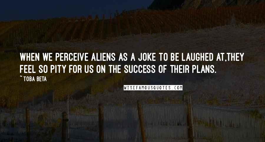 Toba Beta Quotes: When we perceive aliens as a joke to be laughed at,they feel so pity for us on the success of their plans.