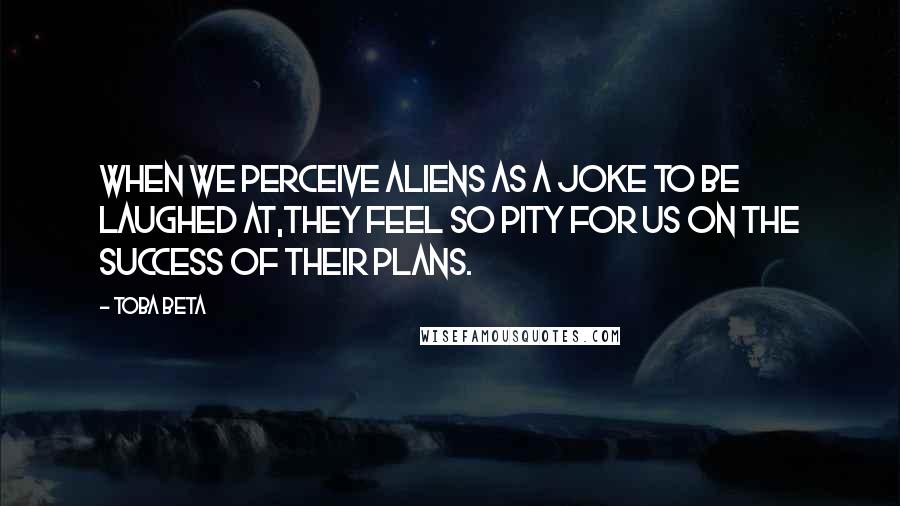 Toba Beta Quotes: When we perceive aliens as a joke to be laughed at,they feel so pity for us on the success of their plans.