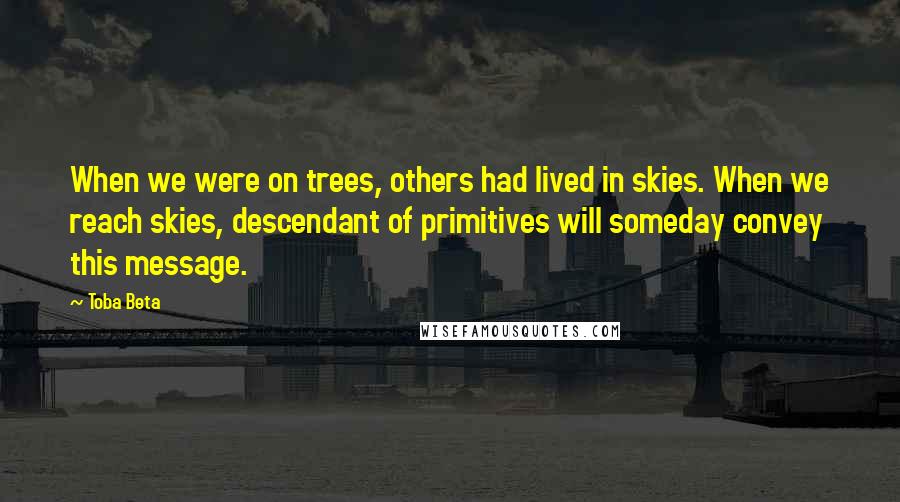 Toba Beta Quotes: When we were on trees, others had lived in skies. When we reach skies, descendant of primitives will someday convey this message.