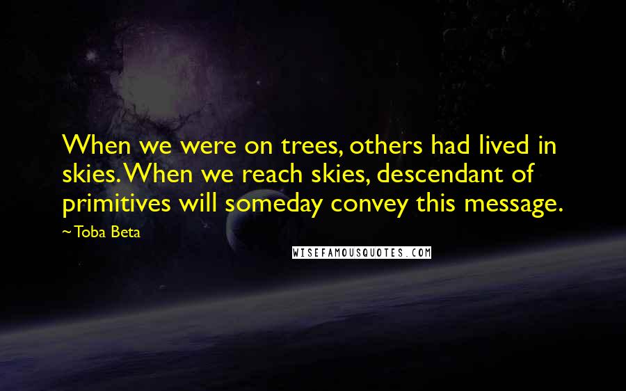 Toba Beta Quotes: When we were on trees, others had lived in skies. When we reach skies, descendant of primitives will someday convey this message.