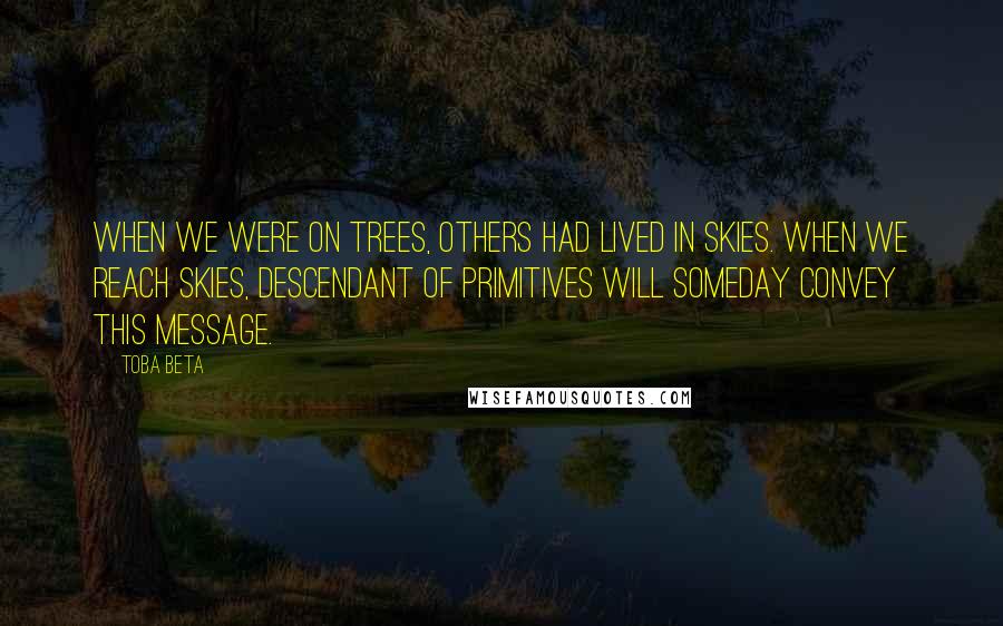 Toba Beta Quotes: When we were on trees, others had lived in skies. When we reach skies, descendant of primitives will someday convey this message.