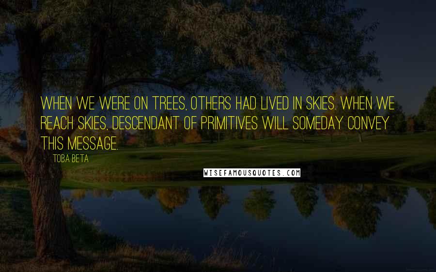 Toba Beta Quotes: When we were on trees, others had lived in skies. When we reach skies, descendant of primitives will someday convey this message.