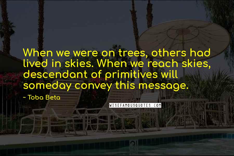 Toba Beta Quotes: When we were on trees, others had lived in skies. When we reach skies, descendant of primitives will someday convey this message.