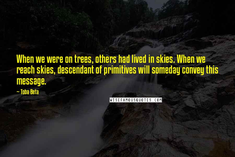 Toba Beta Quotes: When we were on trees, others had lived in skies. When we reach skies, descendant of primitives will someday convey this message.