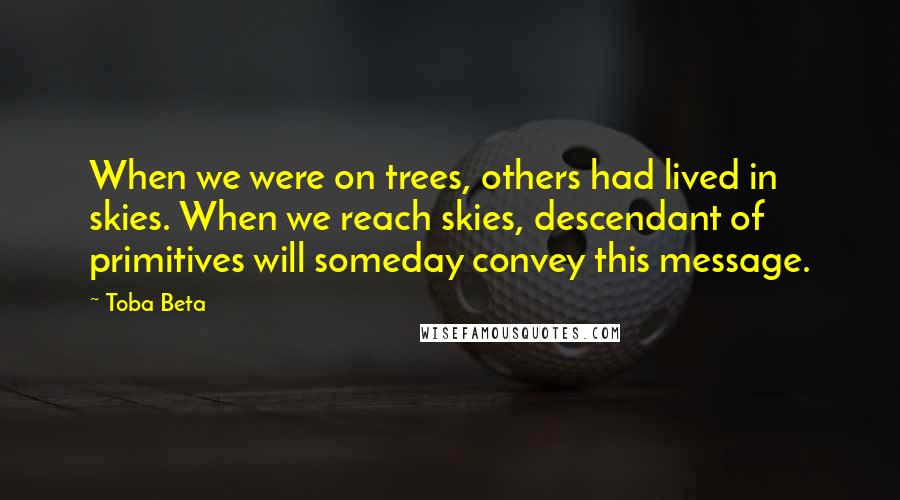 Toba Beta Quotes: When we were on trees, others had lived in skies. When we reach skies, descendant of primitives will someday convey this message.