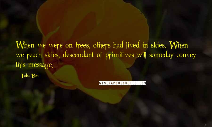 Toba Beta Quotes: When we were on trees, others had lived in skies. When we reach skies, descendant of primitives will someday convey this message.