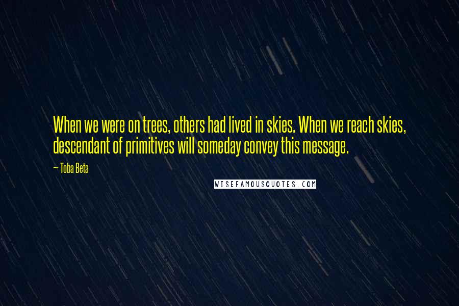 Toba Beta Quotes: When we were on trees, others had lived in skies. When we reach skies, descendant of primitives will someday convey this message.