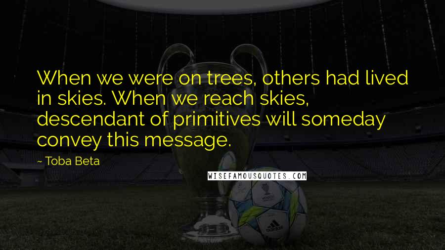 Toba Beta Quotes: When we were on trees, others had lived in skies. When we reach skies, descendant of primitives will someday convey this message.