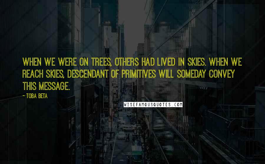 Toba Beta Quotes: When we were on trees, others had lived in skies. When we reach skies, descendant of primitives will someday convey this message.