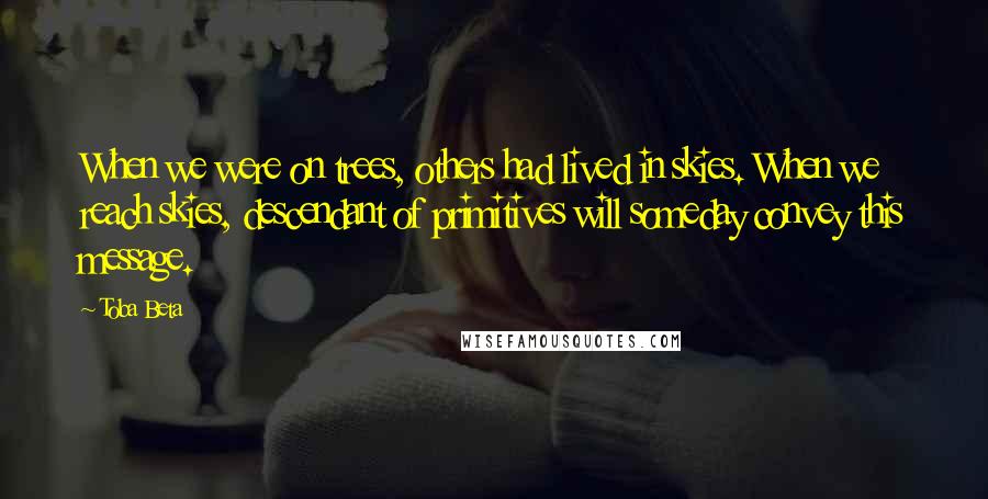 Toba Beta Quotes: When we were on trees, others had lived in skies. When we reach skies, descendant of primitives will someday convey this message.