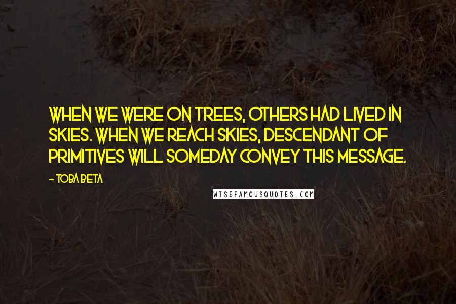 Toba Beta Quotes: When we were on trees, others had lived in skies. When we reach skies, descendant of primitives will someday convey this message.