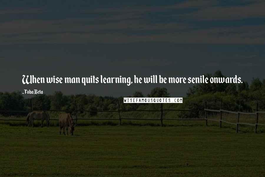 Toba Beta Quotes: When wise man quits learning, he will be more senile onwards.