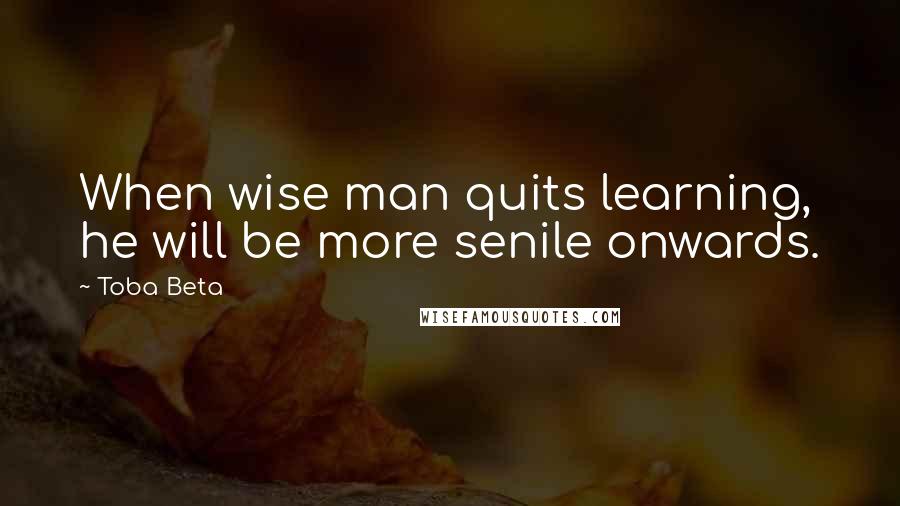 Toba Beta Quotes: When wise man quits learning, he will be more senile onwards.