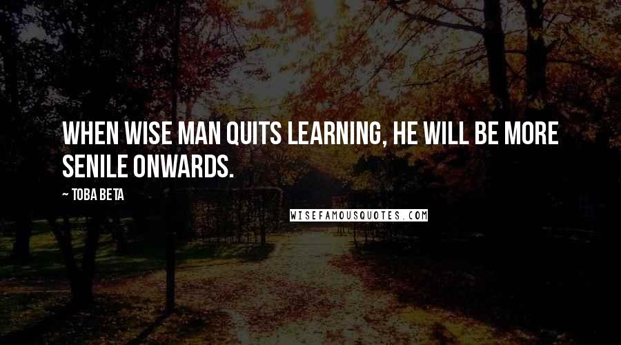 Toba Beta Quotes: When wise man quits learning, he will be more senile onwards.