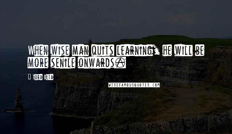 Toba Beta Quotes: When wise man quits learning, he will be more senile onwards.