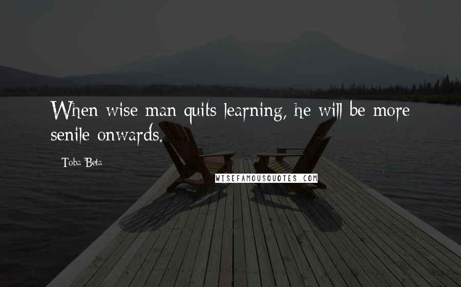 Toba Beta Quotes: When wise man quits learning, he will be more senile onwards.