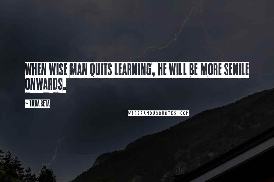 Toba Beta Quotes: When wise man quits learning, he will be more senile onwards.