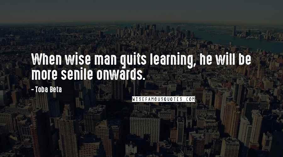 Toba Beta Quotes: When wise man quits learning, he will be more senile onwards.