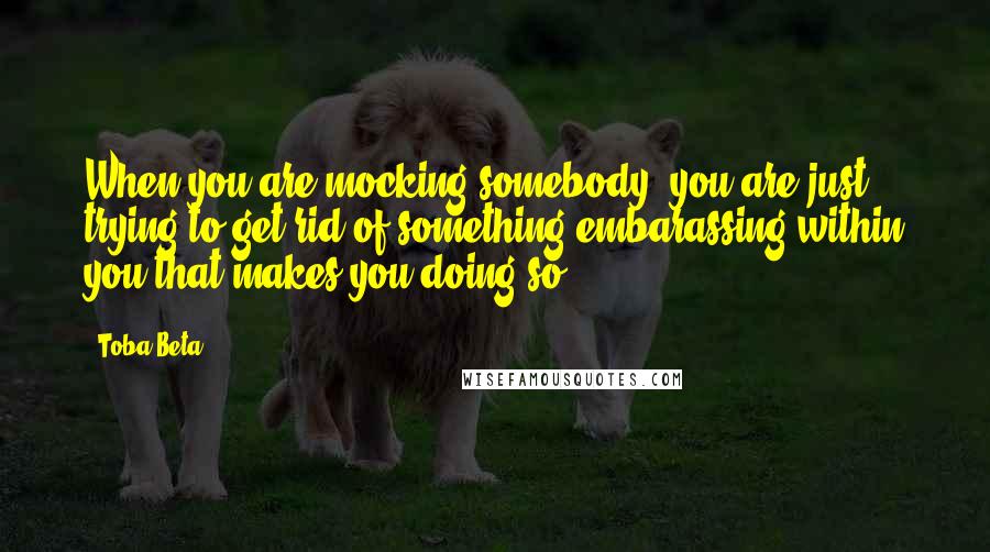 Toba Beta Quotes: When you are mocking somebody, you are just trying to get rid of something embarassing within you that makes you doing so.