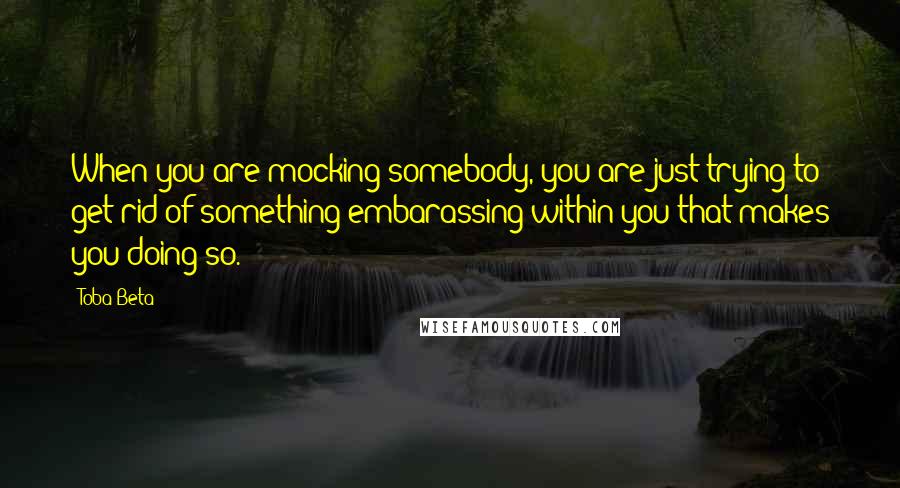 Toba Beta Quotes: When you are mocking somebody, you are just trying to get rid of something embarassing within you that makes you doing so.