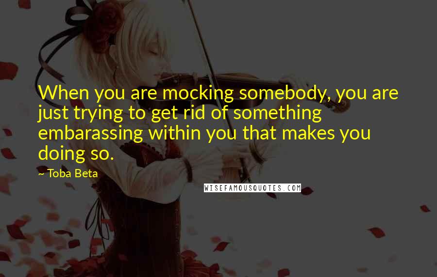 Toba Beta Quotes: When you are mocking somebody, you are just trying to get rid of something embarassing within you that makes you doing so.