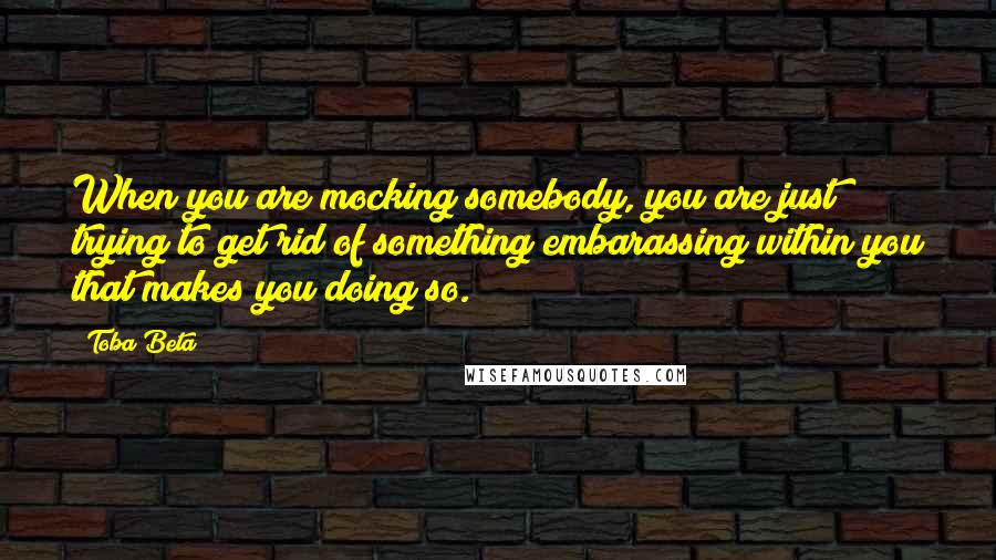 Toba Beta Quotes: When you are mocking somebody, you are just trying to get rid of something embarassing within you that makes you doing so.