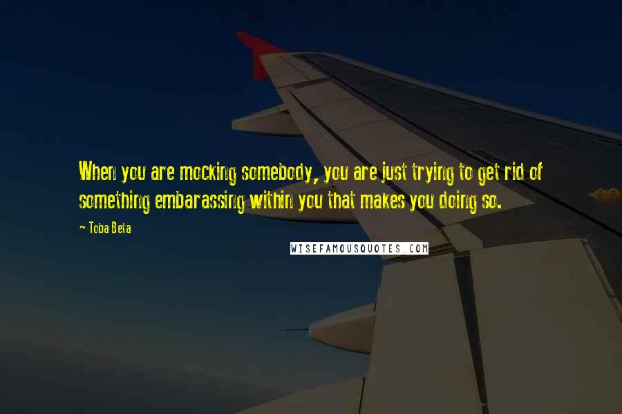 Toba Beta Quotes: When you are mocking somebody, you are just trying to get rid of something embarassing within you that makes you doing so.