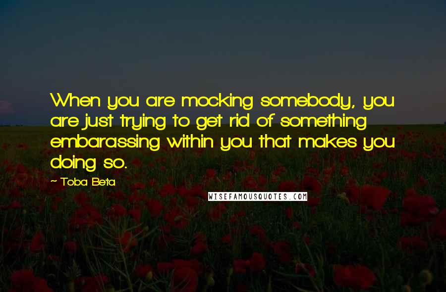 Toba Beta Quotes: When you are mocking somebody, you are just trying to get rid of something embarassing within you that makes you doing so.