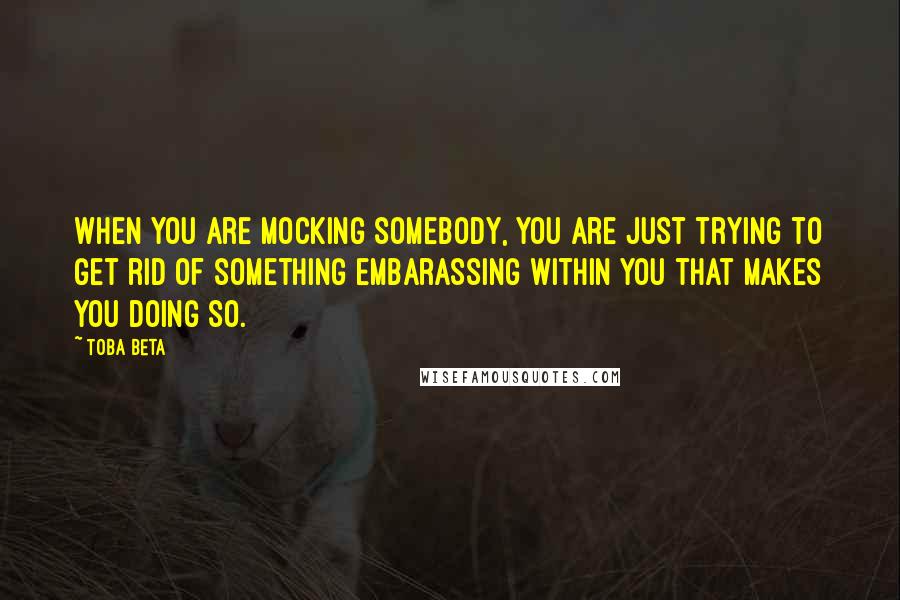 Toba Beta Quotes: When you are mocking somebody, you are just trying to get rid of something embarassing within you that makes you doing so.