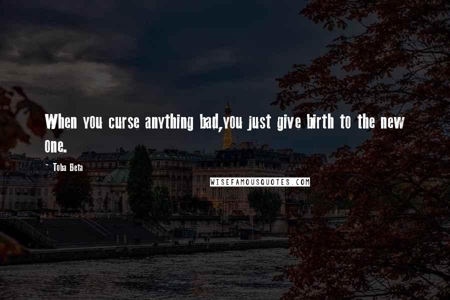 Toba Beta Quotes: When you curse anything bad,you just give birth to the new one.